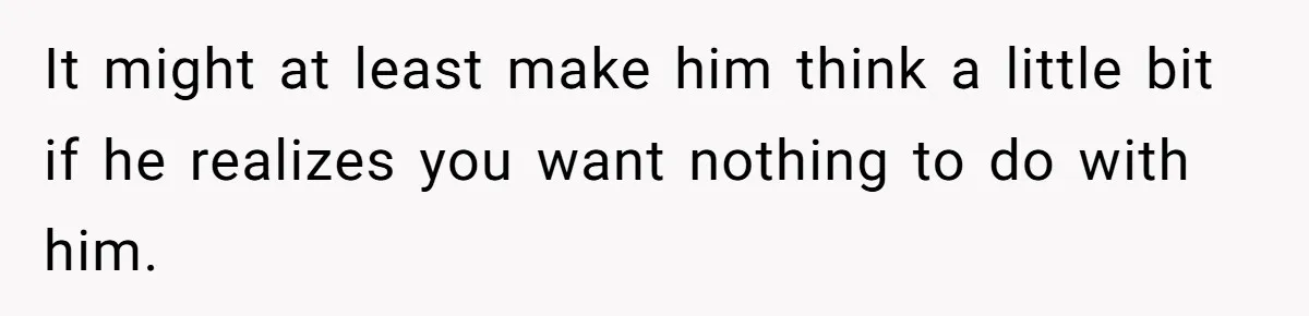 It might at least make him think a little bit if he realizes you want nothing to do with him.