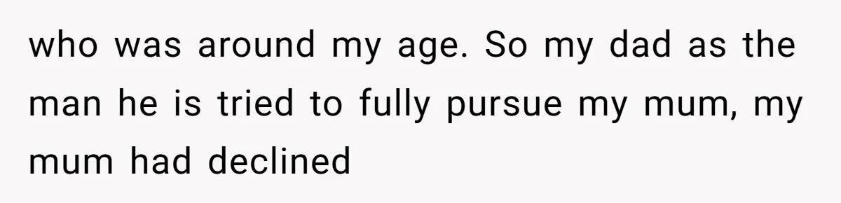 who was around my age. So my dad as the man he is tried to fully pursue my mum, my mum had declined