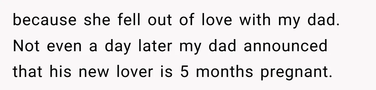 because she fell out of love with my dad. Not even a day later my dad announced that his new lover is 5 months pregnant.