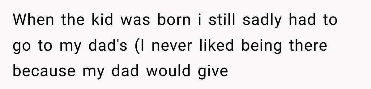 When the kid was born i still sadly had to go to my dad's (I never liked being there because my dad would give