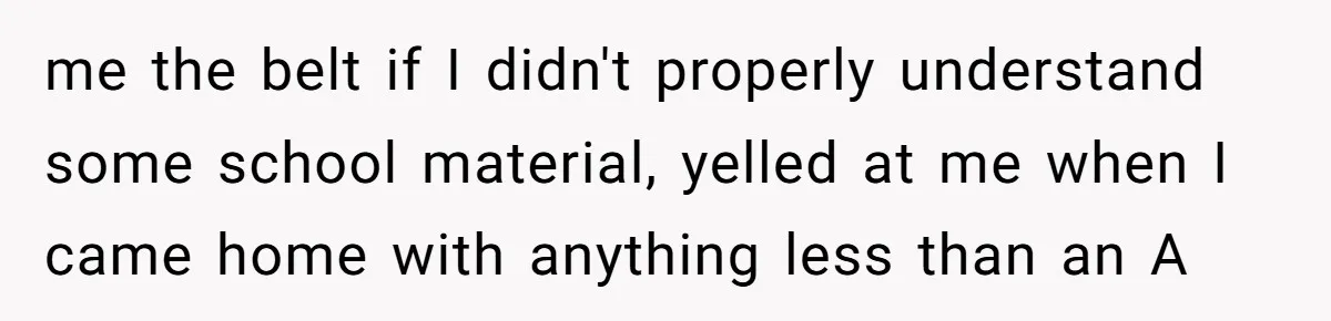 me the belt if I didn't properly understand some school material, yelled at me when I came home with anything less than an A