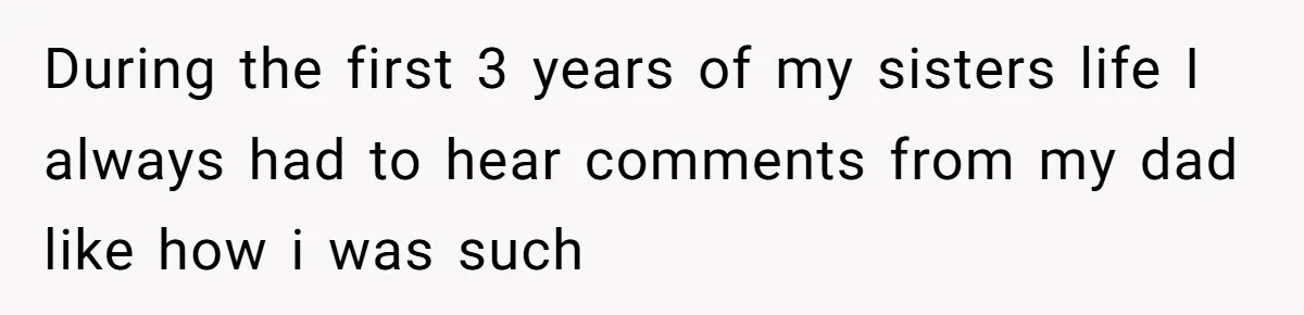 During the first 3 years of my sisters life I always had to hear comments from my dad like how i was such
