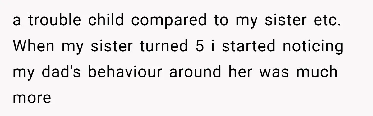 a trouble child compared to my sister etc. When my sister turned 5 i started noticing my dad's behaviour around her was much more