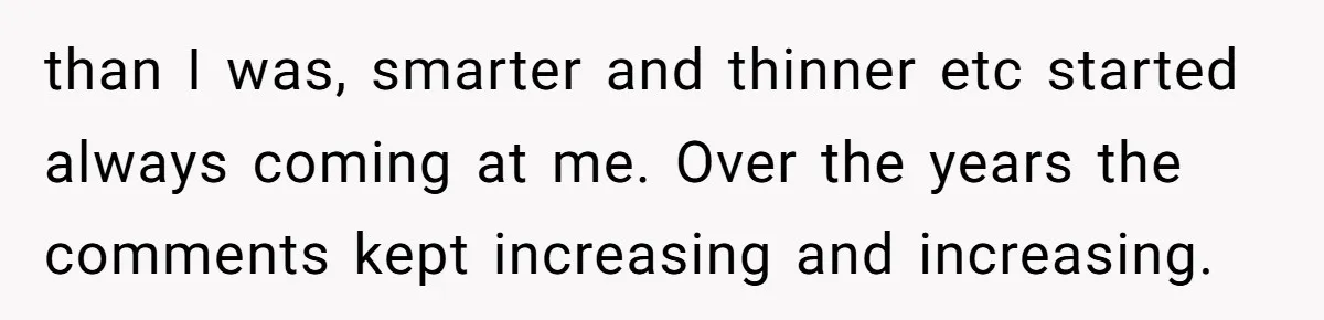 than I was, smarter and thinner etc started always coming at me. Over the years the comments kept increasing and increasing.