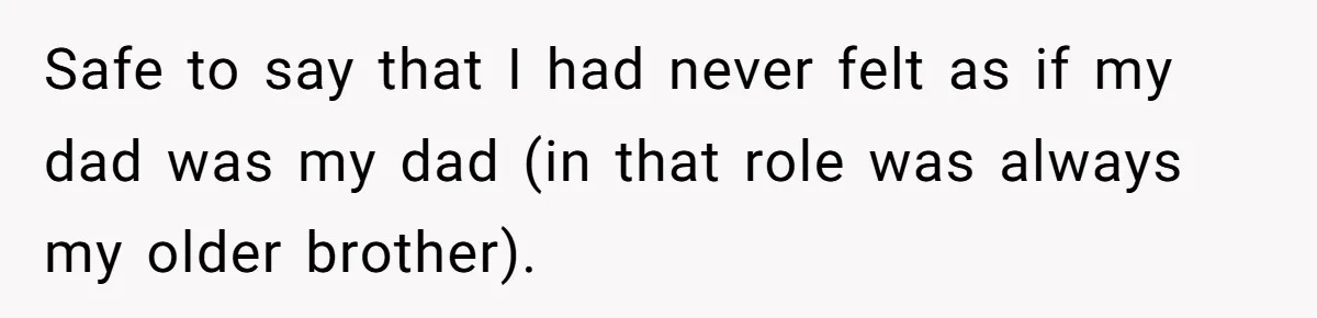 Safe to say that I had never felt as if my dad was my dad (in that role was always my older brother).