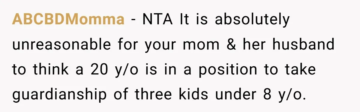 20-Year-Old Daughter Denies Being Last-Resort Guardian for Three Younger Half-Siblings ABCBDMomma − NTA It is absolutely unreasonable for your mom & her husband to think a 20 y/o is in a position to take guardianship of three kids under 8...