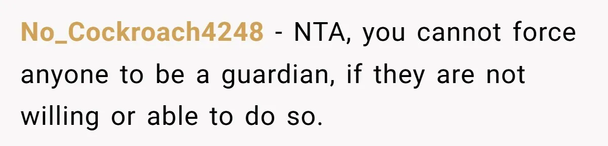 20-Year-Old Daughter Denies Being Last-Resort Guardian for Three Younger Half-Siblings No_Cockroach4248 − NTA, you cannot force anyone to be a guardian, if they are not willing or able to do so.