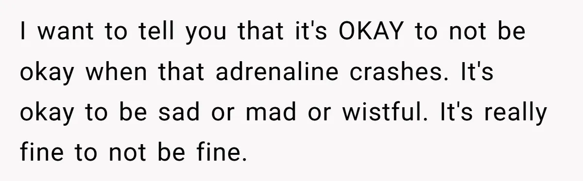 I want to tell you that it's OKAY to not be okay when that adrenaline crashes. It's okay to be sad or mad or wistful. It's really fine to not...