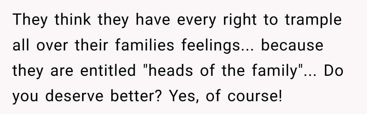 They think they have every right to trample all over their families feelings... because they are entitled "heads of the family"... Do you deserve better? Yes, of course!