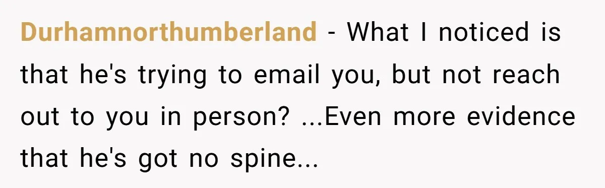 Durhamnorthumberland − What I noticed is that he's trying to email you, but not reach out to you in person? ...Even more evidence that he's got no spine...