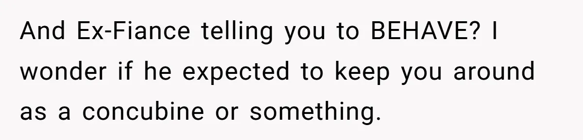 And Ex-Fiance telling you to BEHAVE? I wonder if he expected to keep you around as a concubine or something.