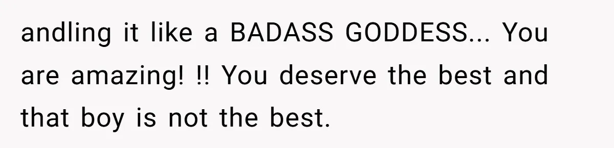 andling it like a BADASS GODDESS... You are amazing! !! You deserve the best and that boy is not the best.