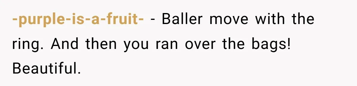 -purple-is-a-fruit- − Baller move with the ring. And then you ran over the bags! Beautiful.