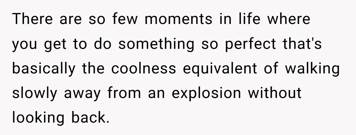 There are so few moments in life where you get to do something so perfect that's basically the coolness equivalent of walking slowly away from an explosion without looking back.
