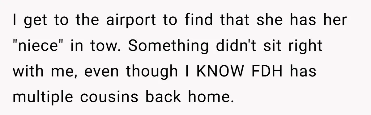 I get to the airport to find that she has her "niece" in tow. Something didn't sit right with me, even though I KNOW FDH has multiple cousins back home.