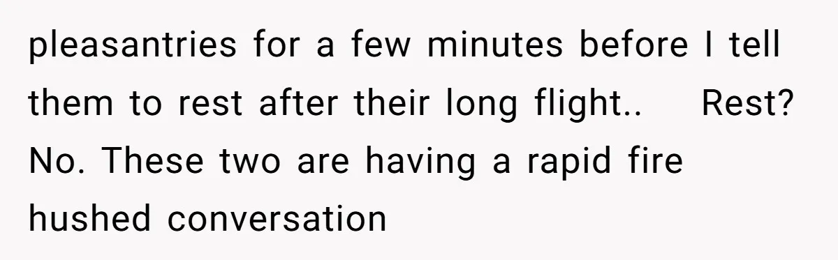pleasantries for a few minutes before I tell them to rest after their long flight..    Rest? No. These two are having a rapid fire hushed conversation
