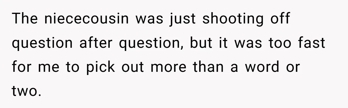 The niececousin was just shooting off question after question, but it was too fast for me to pick out more than a word or two.