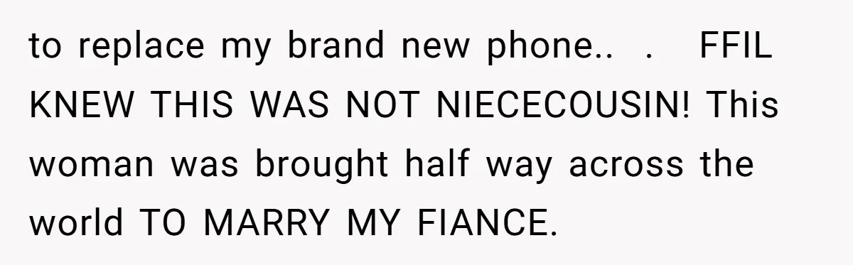 to replace my brand new phone..  .   FFIL KNEW THIS WAS NOT NIECECOUSIN! This woman was brought half way across the world TO MARRY MY FIANCE.