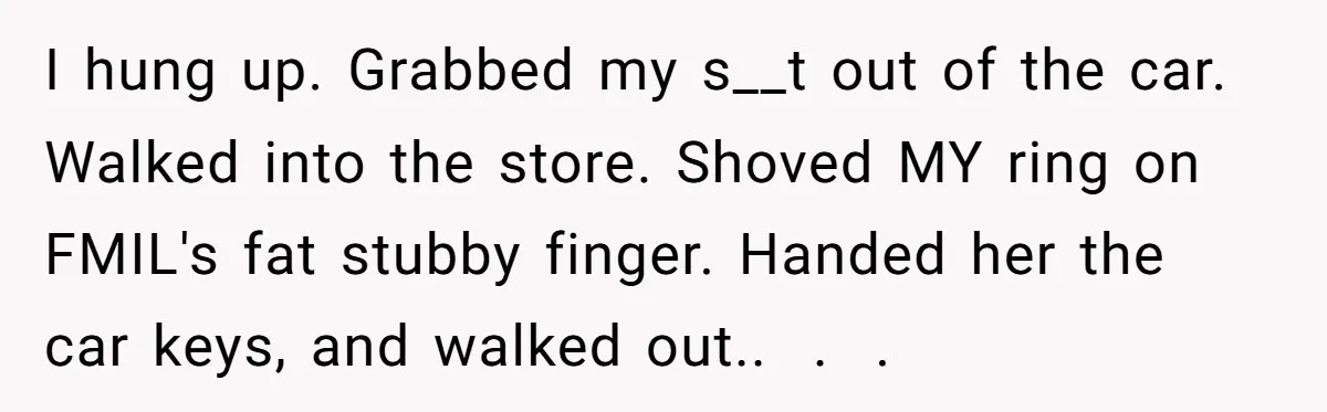 I hung up. Grabbed my s__t out of the car. Walked into the store. Shoved MY ring on FMIL's fat stubby finger. Handed her the car keys, and walked out.....