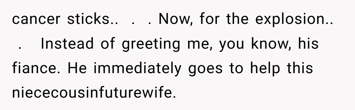 cancer sticks..  .  . Now, for the explosion..  .   Instead of greeting me, you know, his fiance. He immediately goes to help this niececousinfuturewife.