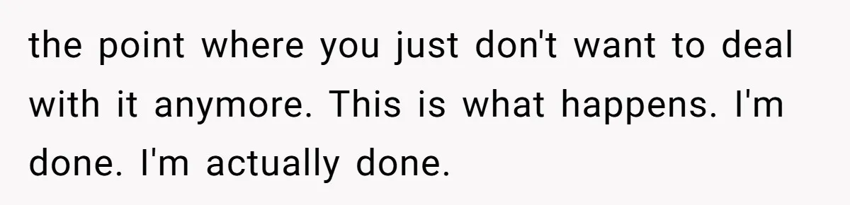 the point where you just don't want to deal with it anymore. This is what happens. I'm done. I'm actually done.