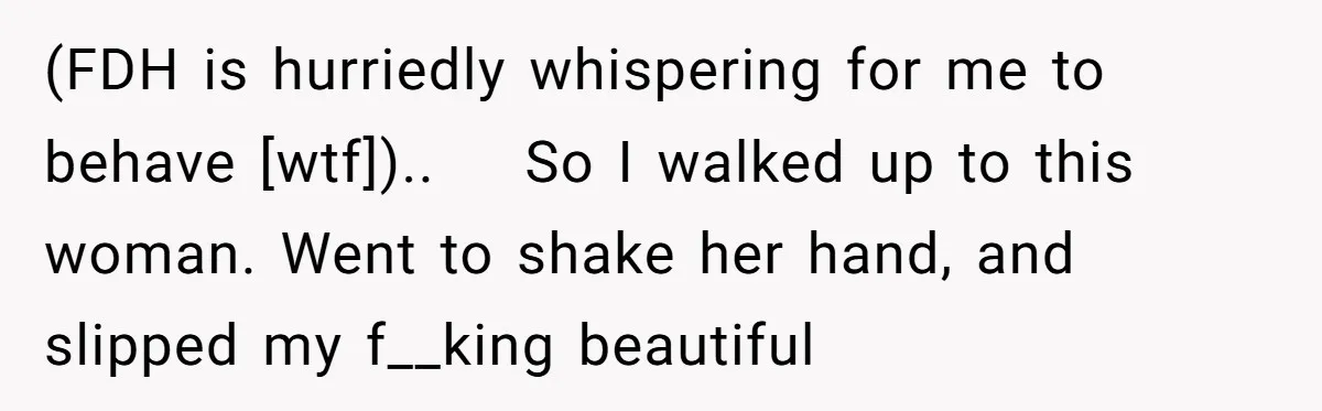 (FDH is hurriedly whispering for me to behave [wtf])..    So I walked up to this woman. Went to shake her hand, and slipped my f__king beautiful