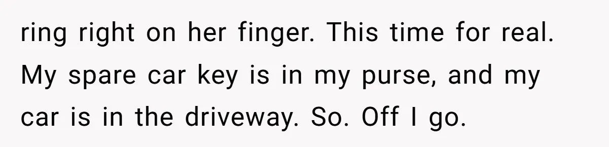 ring right on her finger. This time for real. My spare car key is in my purse, and my car is in the driveway. So. Off I go.