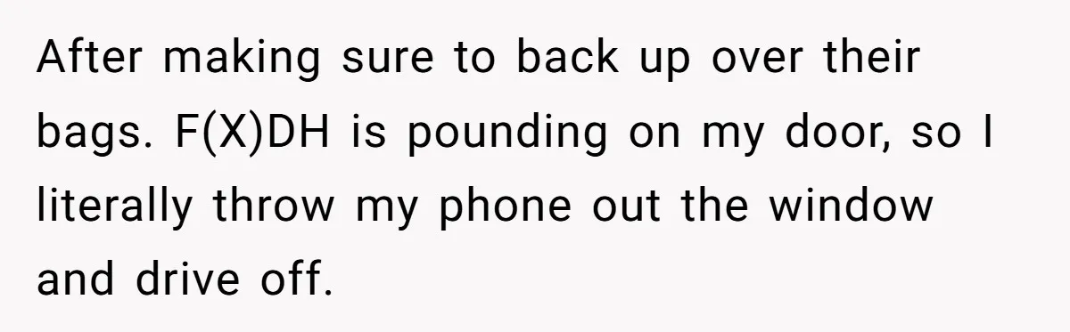 After making sure to back up over their bags. F(X)DH is pounding on my door, so I literally throw my phone out the window and drive off.