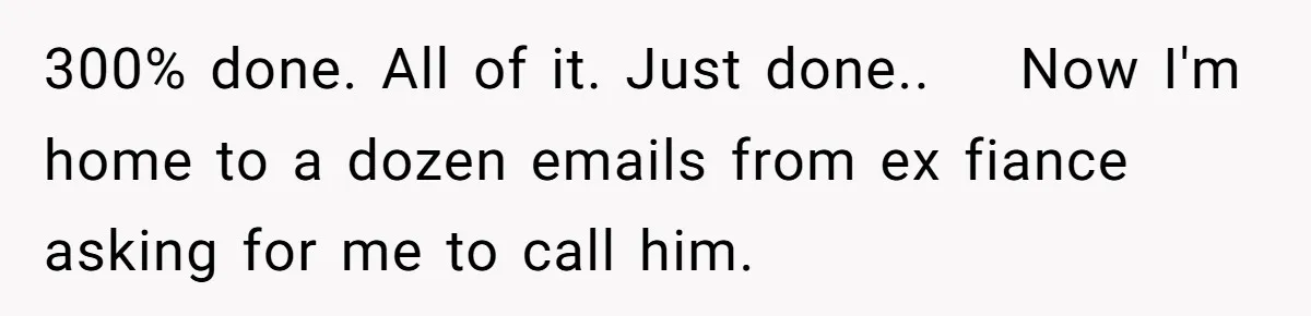 300% done. All of it. Just done..    Now I'm home to a dozen emails from ex fiance asking for me to call him.