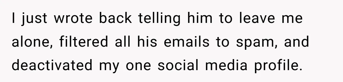 I just wrote back telling him to leave me alone, filtered all his emails to spam, and deactivated my one social media profile.