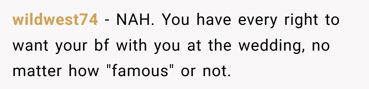 When Your Plus-One Is a Star, Does the Bride Get Eclipsed? wildwest74 − NAH. You have every right to want your bf with you at the wedding, no matter how "famous" or not.