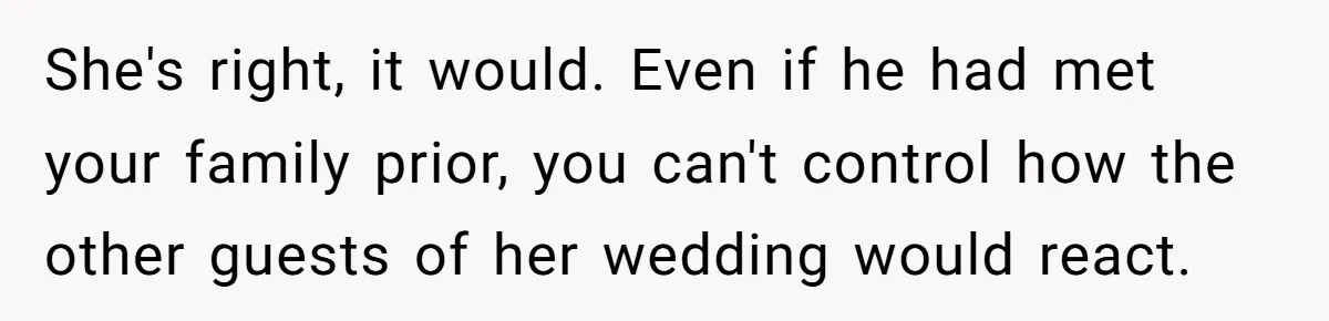 When Your Plus-One Is a Star, Does the Bride Get Eclipsed? She's right, it would. Even if he had met your family prior, you can't control how the other guests of her wedding would react.