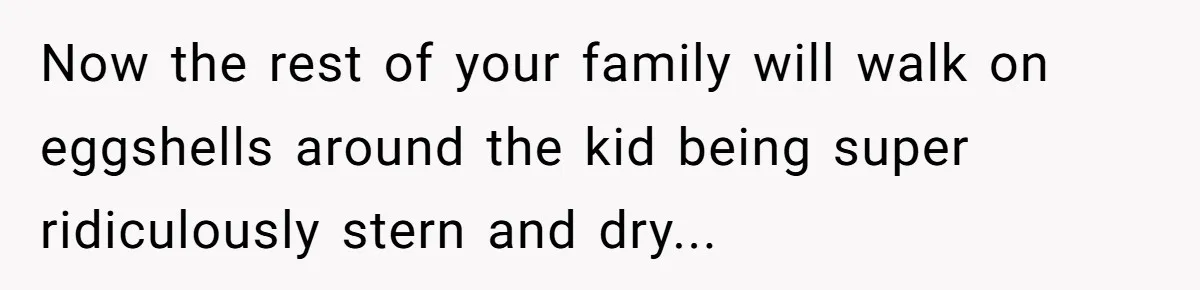 Now the rest of your family will walk on eggshells around the kid being super ridiculously stern and dry...