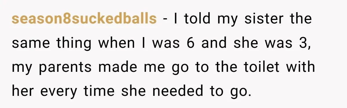 season8suckedballs − I told my sister the same thing when I was 6 and she was 3, my parents made me go to the toilet with her every time she...
