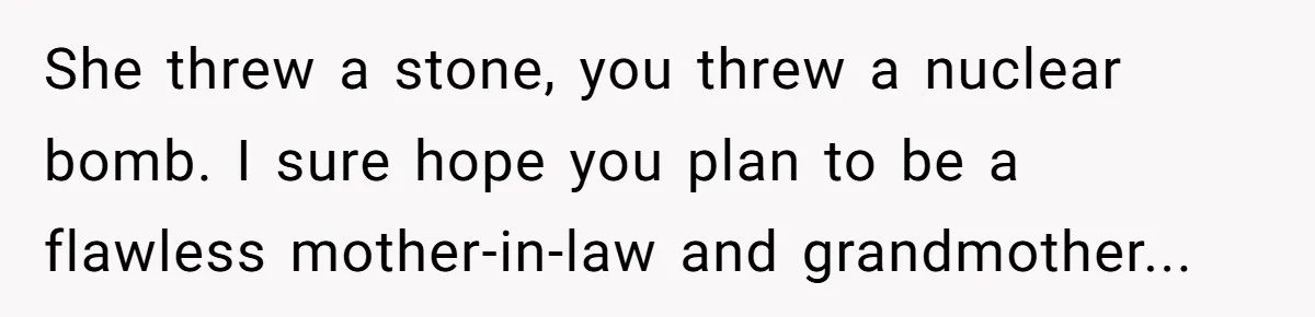 She threw a stone, you threw a nuclear bomb. I sure hope you plan to be a flawless mother-in-law and grandmother...
