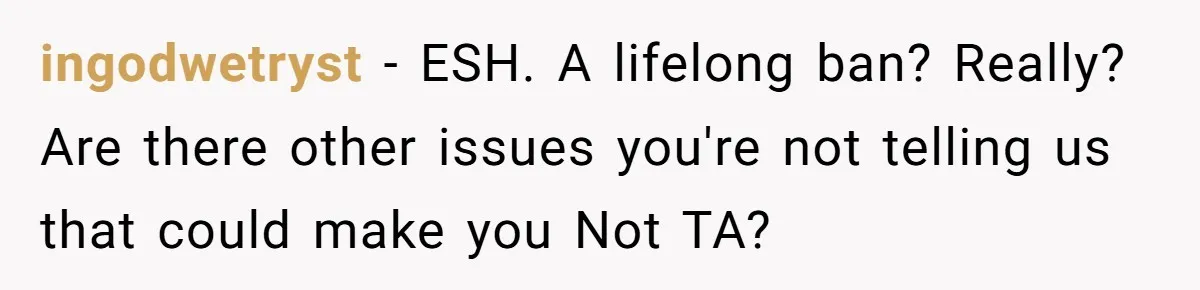 ingodwetryst − ESH. A lifelong ban? Really? Are there other issues you're not telling us that could make you Not TA?