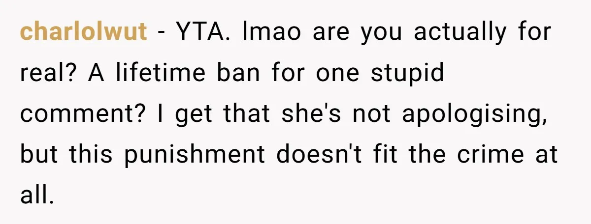charlolwut − YTA. lmao are you actually for real? A lifetime ban for one stupid comment? I get that she's not apologising, but this punishment doesn't fit the crime at...