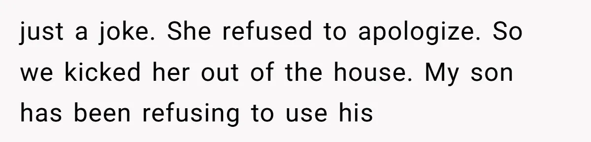 just a joke. She refused to apologize. So we kicked her out of the house. My son has been refusing to use his