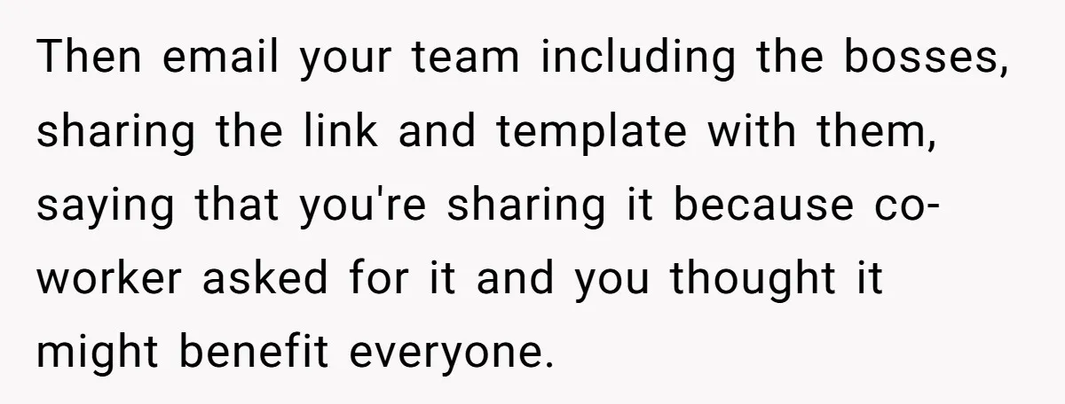 Then email your team including the bosses, sharing the link and template with them, saying that you're sharing it because co-worker asked for it and you thought it might benefit...