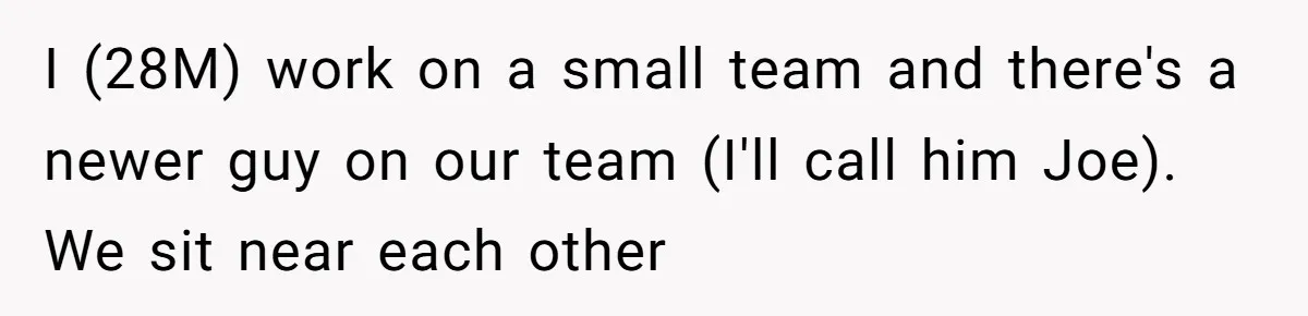I (28M) work on a small team and there's a newer guy on our team (I'll call him Joe). We sit near each other