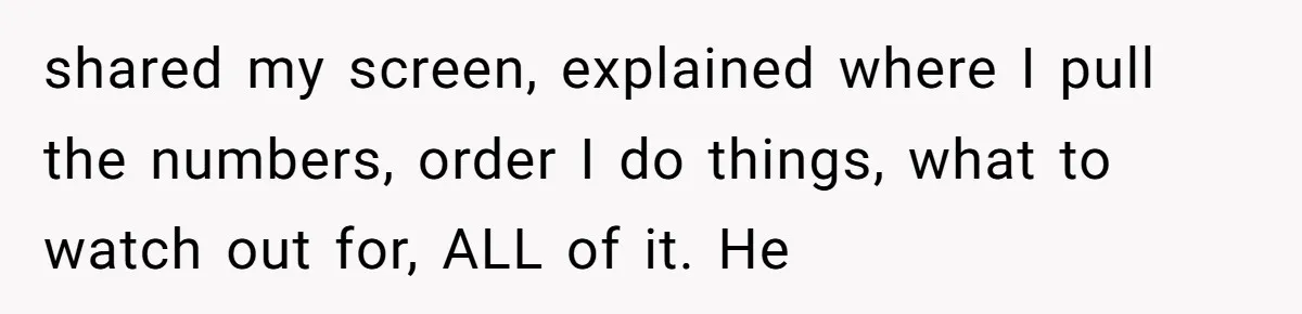 shared my screen, explained where I pull the numbers, order I do things, what to watch out for, ALL of it. He