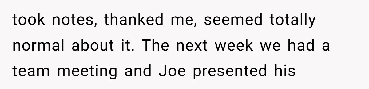 took notes, thanked me, seemed totally normal about it. The next week we had a team meeting and Joe presented his