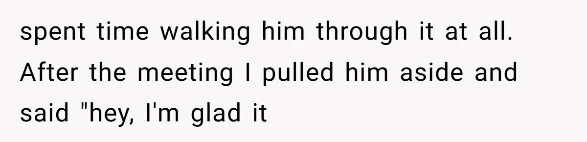 spent time walking him through it at all. After the meeting I pulled him aside and said "hey, I'm glad it