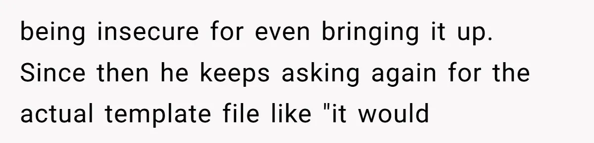 being insecure for even bringing it up. Since then he keeps asking again for the actual template file like "it would