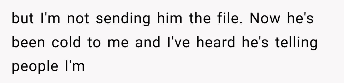 but I'm not sending him the file. Now he's been cold to me and I've heard he's telling people I'm
