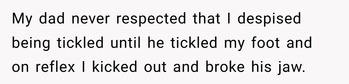 My dad never respected that I despised being tickled until he tickled my foot and on reflex I kicked out and broke his jaw.