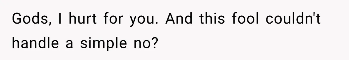 Gods, I hurt for you. And this fool couldn't handle a simple no?