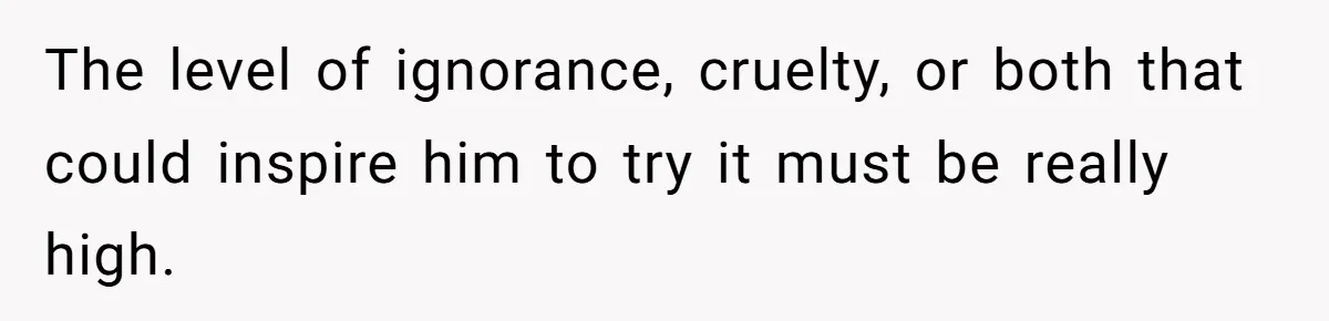The level of ignorance, cruelty, or both that could inspire him to try it must be really high.