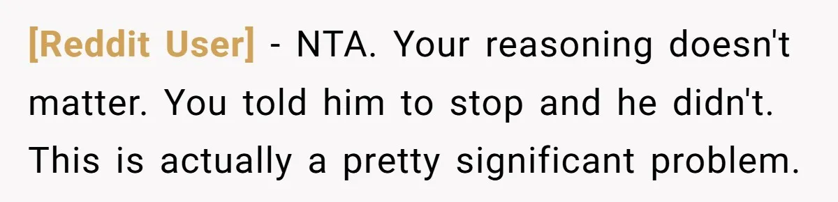 [Reddit User] − NTA. Your reasoning doesn't matter. You told him to stop and he didn't. This is actually a pretty significant problem.