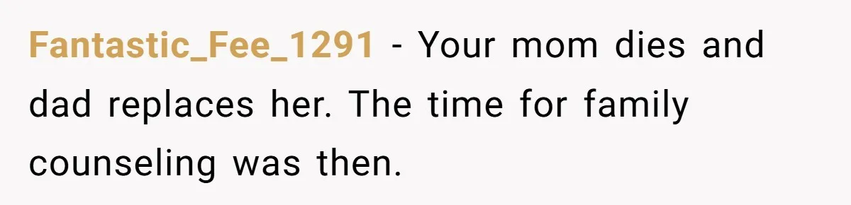 Fantastic_Fee_1291 − Your mom dies and dad replaces her. The time for family counseling was then.